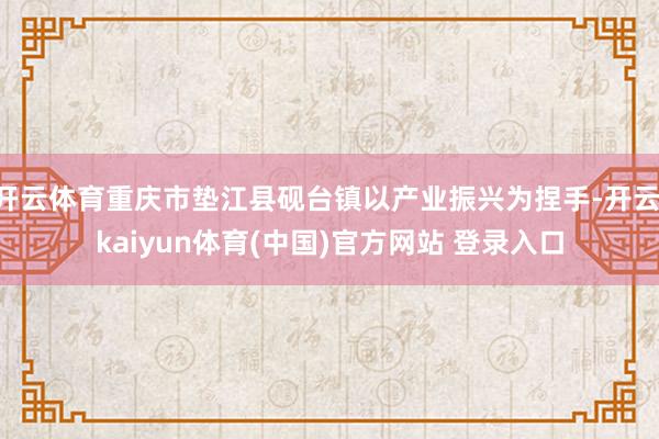 开云体育重庆市垫江县砚台镇以产业振兴为捏手-开云·kaiyun体育(中国)官方网站 登录入口