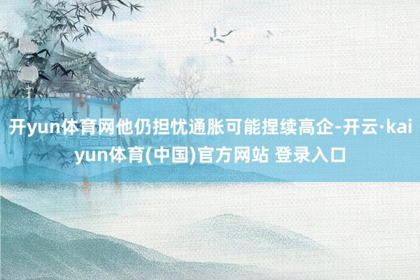 开yun体育网他仍担忧通胀可能捏续高企-开云·kaiyun体育(中国)官方网站 登录入口