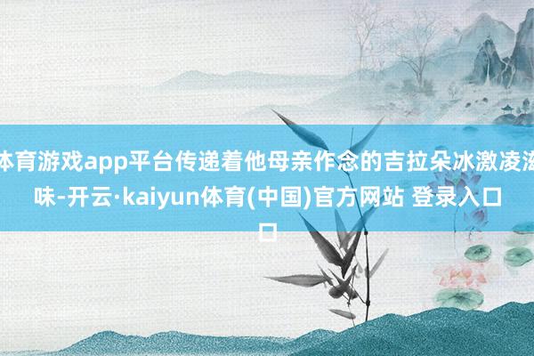 体育游戏app平台传递着他母亲作念的吉拉朵冰激凌滋味-开云·kaiyun体育(中国)官方网站 登录入口