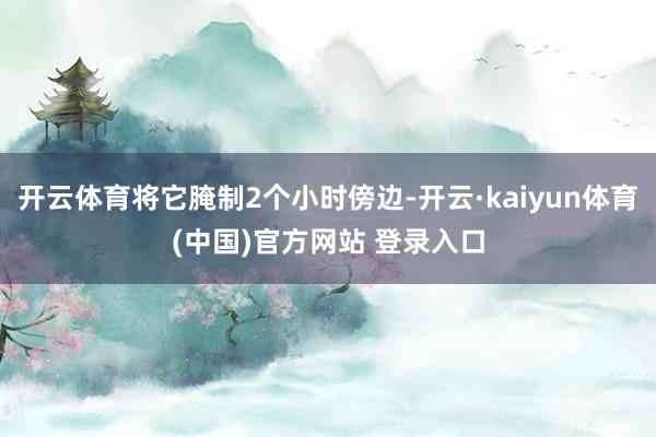 开云体育将它腌制2个小时傍边-开云·kaiyun体育(中国)官方网站 登录入口