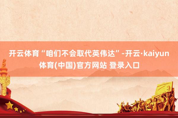 开云体育“咱们不会取代英伟达”-开云·kaiyun体育(中国)官方网站 登录入口