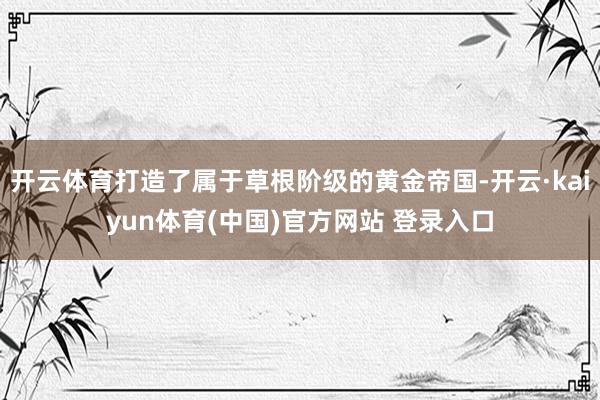 开云体育打造了属于草根阶级的黄金帝国-开云·kaiyun体育(中国)官方网站 登录入口