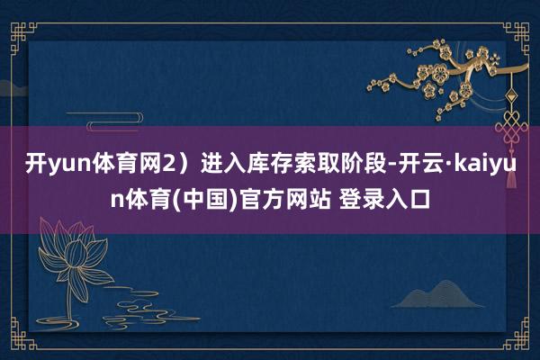 开yun体育网2）进入库存索取阶段-开云·kaiyun体育(中国)官方网站 登录入口