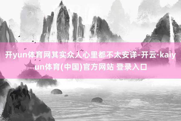 开yun体育网其实众人心里都不太安详-开云·kaiyun体育(中国)官方网站 登录入口