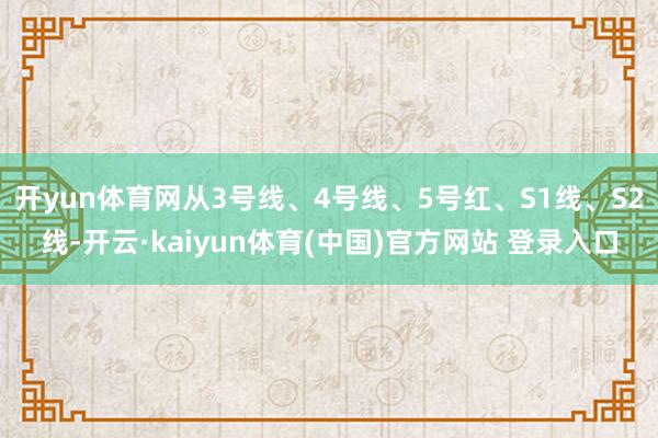 开yun体育网从3号线、4号线、5号红、S1线、S2线-开云·kaiyun体育(中国)官方网站 登录入口