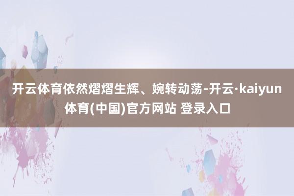 开云体育依然熠熠生辉、婉转动荡-开云·kaiyun体育(中国)官方网站 登录入口