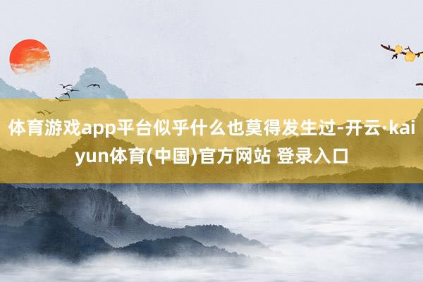 体育游戏app平台似乎什么也莫得发生过-开云·kaiyun体育(中国)官方网站 登录入口