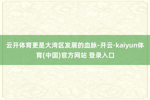 云开体育更是大湾区发展的血脉-开云·kaiyun体育(中国)官方网站 登录入口