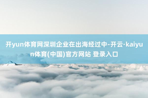 开yun体育网深圳企业在出海经过中-开云·kaiyun体育(中国)官方网站 登录入口