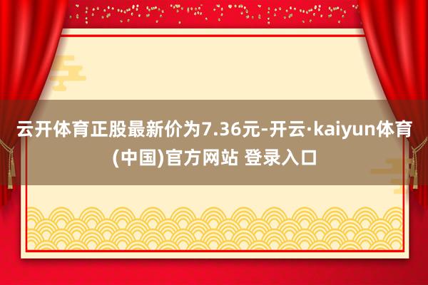 云开体育正股最新价为7.36元-开云·kaiyun体育(中国)官方网站 登录入口