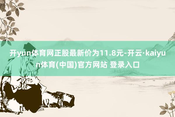 开yun体育网正股最新价为11.8元-开云·kaiyun体育(中国)官方网站 登录入口
