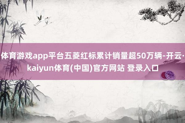 体育游戏app平台五菱红标累计销量超50万辆-开云·kaiyun体育(中国)官方网站 登录入口