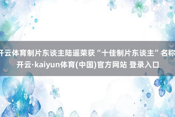 开云体育制片东谈主陆遥荣获“十佳制片东谈主”名称-开云·kaiyun体育(中国)官方网站 登录入口