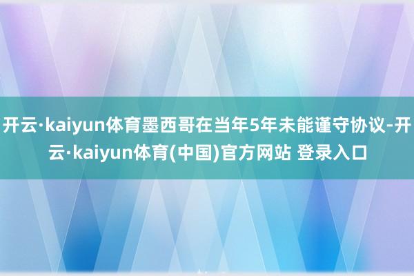 开云·kaiyun体育墨西哥在当年5年未能谨守协议-开云·kaiyun体育(中国)官方网站 登录入口