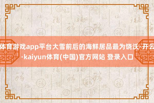 体育游戏app平台大雪前后的海鲜居品最为饶沃-开云·kaiyun体育(中国)官方网站 登录入口
