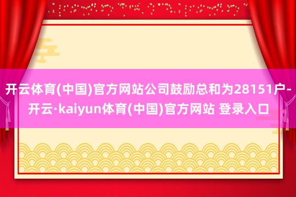 开云体育(中国)官方网站公司鼓励总和为28151户-开云·kaiyun体育(中国)官方网站 登录入口