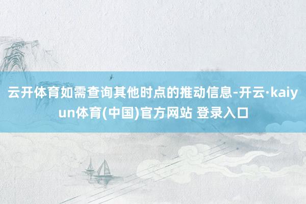 云开体育如需查询其他时点的推动信息-开云·kaiyun体育(中国)官方网站 登录入口