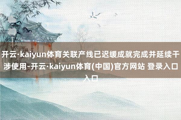 开云·kaiyun体育关联产线已迟缓成就完成并延续干涉使用-开云·kaiyun体育(中国)官方网站 登录入口