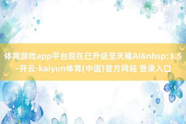 体育游戏app平台现在已升级至天禧AI&nbsp;3.5-开云·kaiyun体育(中国)官方网站 登录入口