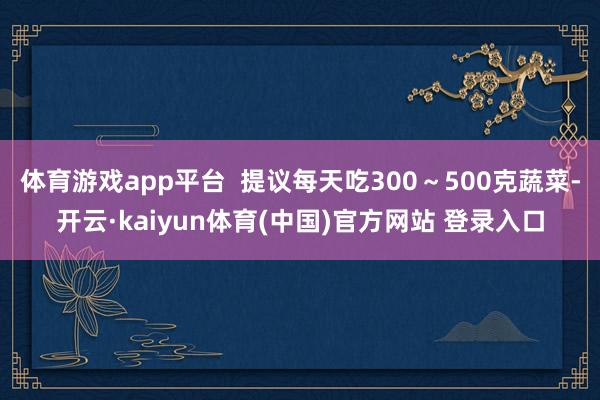 体育游戏app平台 提议每天吃300~500克蔬菜-开云·kaiyun体育(中国)官方网站 登录入口