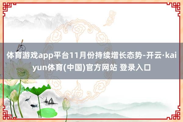 体育游戏app平台11月份持续增长态势-开云·kaiyun体育(中国)官方网站 登录入口