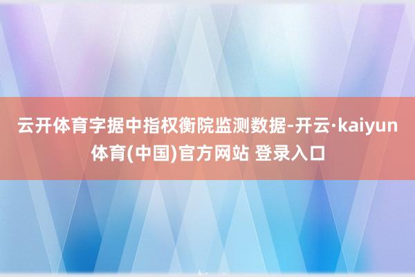 云开体育字据中指权衡院监测数据-开云·kaiyun体育(中国)官方网站 登录入口