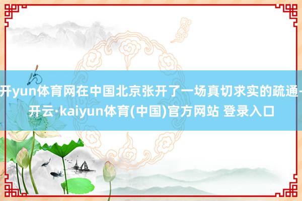 开yun体育网在中国北京张开了一场真切求实的疏通-开云·kaiyun体育(中国)官方网站 登录入口