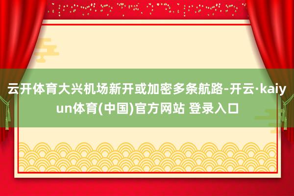 云开体育大兴机场新开或加密多条航路-开云·kaiyun体育(中国)官方网站 登录入口
