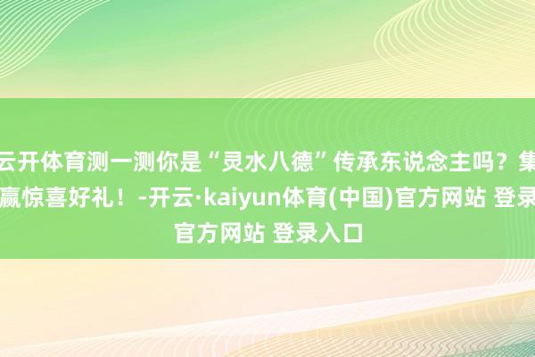 云开体育测一测你是“灵水八德”传承东说念主吗？集徽章赢惊喜好礼！-开云·kaiyun体育(中国)官方网站 登录入口